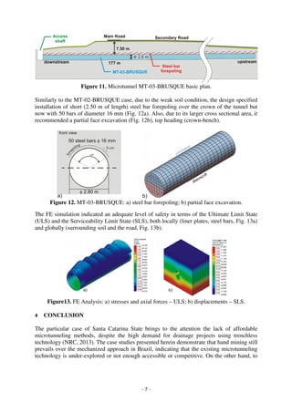 - 7 -
Figure 11. Microtunnel MT-03-BRUSQUE basic plan.
Similarly to the MT-02-BRUSQUE case, due to the weak soil condition, the design specified
installation of short (2.50 m of length) steel bar forepoling over the crown of the tunnel but
now with 50 bars of diameter 16 mm (Fig. 12a). Also, due to its larger cross sectional area, it
recommended a partial face excavation (Fig. 12b), top heading (crown-bench).
Figure 12. MT-03-BRUSQUE: a) steel bar forepoling; b) partial face excavation.
The FE simulation indicated an adequate level of safety in terms of the Ultimate Limit State
(ULS) and the Serviceability Limit State (SLS), both locally (liner plates, steel bars, Fig. 13a)
and globally (surrounding soil and the road, Fig. 13b).
Figure13. FE Analysis: a) stresses and axial forces – ULS; b) displacements – SLS.
4 CONCLUSION
The particular case of Santa Catarina State brings to the attention the lack of affordable
microtunneling methods, despite the high demand for drainage projects using trenchless
technology (NRC, 2013). The case studies presented herein demonstrate that hand mining still
prevails over the mechanized approach in Brazil, indicating that the existing microtunneling
technology is under-explored or not enough accessible or competitive. On the other hand, to
 