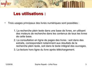 Les utilisations :  Trois usages principaux des livres numériques sont possibles : 1. La recherche plein texte dans une base de livres, en utilisant des moteurs de recherche dans les contenus de tous les livres de cette base. 2. La consultation en ligne de pages des livres : soit dans des extraits, correspondant notamment aux résultats de la recherche plein texte, soit dans le texte intégral des ouvrages. 3. La lecture hors ligne du livre après téléchargement. 