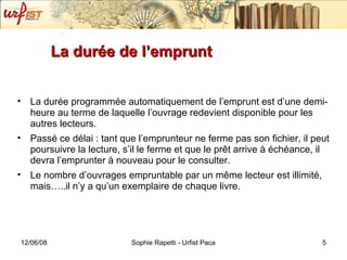 La durée de l’emprunt  La durée programmée automatiquement de l’emprunt est d’une demi-heure au terme de laquelle l’ouvrage redevient disponible pour les autres lecteurs. Passé ce délai : tant que l’emprunteur ne ferme pas son fichier, il peut poursuivre la lecture, s’il le ferme et que le pr êt arrive à échéance, il devra l’emprunter à nouveau pour le consulter. Le nombre d’ouvrages empruntable par un même lecteur est illimité, mais…..il n’y a qu’un exemplaire de chaque livre. 