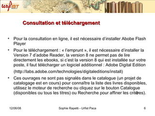 Consultation et téléchargement Pour la consultation en ligne, il est nécessaire d’installer Abobe Flash Player Pour le téléchargement : « l’emprunt », il est nécessaire d’installer la Version 7 d’adobe Reader, la version 8 ne permet pas de lire directement les ebooks, si c’est la version 8 qui est installée sur votre poste, il faut télécharger un logiciel additionnel : Adobe Digital Edition (http://labs.adobe.com/technologies/digitaleditions/install)  Ces ouvrages ne sont pas signalés dans le catalogue (un projet de catalogage est en cours) pour conna ît re la liste des livres disponibles, utilisez le moteur de recherche ou cliquez sur le bouton Catalogue (disponibles ou tous les titres) ou Recherche pour affiner les crit è res). 