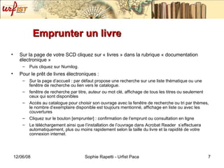 Emprunter un livre Sur la page de votre SCD cliquez sur « livres » dans la rubrique « documentation électronique »  Puis cliquez sur Numilog. Pour le prêt de livres électroniques : Sur la page d’accueil : par défaut propose une recherche sur une liste thématique ou une fen être de recherche ou lien vers le catalogue. fen être de recherche par titre, auteur ou mot clé, affichage de tous les titres ou seulement ceux qui sont disponibles Accès au catalogue pour choisir son ouvrage avec la fenêtre de recherche ou tri par thèmes, le nombre d’exemplaire disponible est toujours mentionné, affichage en liste ou avec les couvertures Cliquez sur le bouton [emprunter] : confirmation de l’emprunt ou consultation en ligne Le téléchargement ainsi que l’installation de l’ouvrage dans Acrobat Reader  s’effectuera automatiquement, plus ou moins rapidement selon la taille du livre et la rapidité de votre connexion internet. 