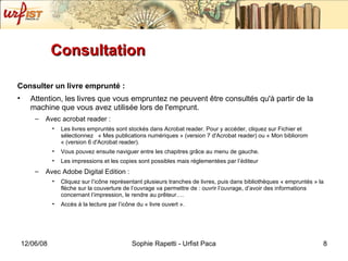 Consultation Consulter un livre emprunté :   Attention, les livres que vous empruntez ne peuvent être consultés qu'à partir de la machine que vous avez utilisée lors de l'emprunt. Avec acrobat reader :  Les livres empruntés sont stockés dans Acrobat reader. Pour y accéder, cliquez sur Fichier et sélectionnez  « Mes publications numériques » (version 7 d'Acrobat reader) ou « Mon bibliorom « (version 6 d'Acrobat reader). Vous pouvez ensuite naviguer entre les chapitres grâce au menu de gauche. Les impressions et les copies sont possibles mais réglementées par l’éditeur Avec Adobe Digital Edition : Cliquez sur l’ic ône représentant plusieurs tranches de livres, puis dans bibliothèques « empruntés » la flèche sur la couverture de l’ouvrage va permettre de : ouvrir l’ouvrage, d’avoir des informations concernant l’impression, le rendre au prêteur…. Accès à la lecture par l’icône du « livre ouvert ». 
