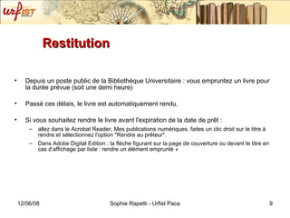 Restitution Depuis un poste public de la Bibliothèque Universitaire : vous empruntez un livre pour la durée prévue (soit une demi heure) Passé ces délais, le livre est automatiquement rendu. Si vous souhaitez rendre le livre avant l'expiration de la date de prêt :  allez dans le Acrobat Reader, Mes publications numériques, faites un clic droit sur le titre à rendre et sélectionnez l'option "Rendre au prêteur". Dans Adobe Digital Edition : la flèche figurant sur la page de couverture ou devant le titre en cas d’affichage par liste : rendre un élément emprunté » 