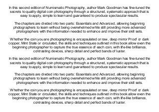 In this second edition of Numismatic Photography, author Mark Goodman has fine-tuned the
secrets to quality digital coin photography through a structured, systematic approach that is
easy to apply, simple to learn and guaranteed to produce spectacular results.
The chapters are divided into two parts: Essentials and Advanced, allowing beginning
photographers to learn without being overwhelmed while still providing more advanced
photographers with the information needed to enhance and improve their skill sets.
Whether the coin you are photographing is encapsulated or raw, deep mirror Proof or dark
copper, Mint State or circulated, the skills and techniques outlined in this book allow even the
beginning photographer to capture the true essence of each coin, with life-like brilliance,
contrasting devices, sharp detail and perfect bands of luster.
In this second edition of Numismatic Photography, author Mark Goodman has fine-tuned the
secrets to quality digital coin photography through a structured, systematic approach that is
easy to apply, simple to learn and guaranteed to produce spectacular results.
The chapters are divided into two parts: Essentials and Advanced, allowing beginning
photographers to learn without being overwhelmed while still providing more advanced
photographers with the information needed to enhance and improve their skill sets.
Whether the coin you are photographing is encapsulated or raw, deep mirror Proof or dark
copper, Mint State or circulated, the skills and techniques outlined in this book allow even the
beginning photographer to capture the true essence of each coin, with life-like brilliance,
contrasting devices, sharp detail and perfect bands of luster.
 