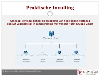 Praktische Invulling

       Aankoop, verkoop, beheer en prospectie van het eigenlijk vastgoed
     gebeurt voornamelijk in samenwerking met Van der Horst Gruppe GmbH




Strikt vertrouwelijk, enkel voor discussiedoeleinden
 