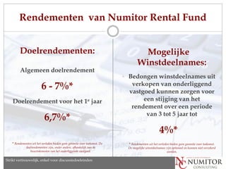 Rendementen van Numitor Rental Fund


         Doelrendementen:                                                                Mogelijke
                                                                                       Winstdeelnames:
         Algemeen doelrendement
                                                                             Bedongen winstdeelnames uit

                          6 - 7%*                                                verkopen van onderliggend
                                                                                vastgoed kunnen zorgen voor
    Doelrendement voor het 1e jaar                                                   een stijging van het
                                                                                 rendement over een periode
                                                                                      van 3 tot 5 jaar tot
                            6,7%*
                                                                                                       4%*
    * Rendementen uit het verleden bieden geen garantie voor toekomst. De      * Rendementen uit het verleden bieden geen garantie voor toekomst.
              doelrendementen zijn, onder andere, afhankelijk van de            De mogelijke winstdeelnames zijn optioneel en kunnen niet verzekerd
                 huurinkomsten van het onderliggende vastgoed.                                               worden.

Strikt vertrouwelijk, enkel discussion purposes only
   Strictly confidential, for voor discussiedoeleinden
 