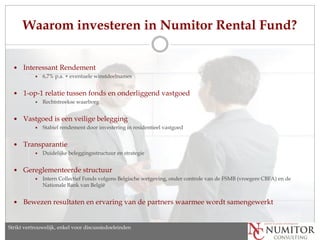 Waarom investeren in Numitor Rental Fund?


     Interessant Rendement
              6,7% p.a. + eventuele winstdeelnames


     1-op-1 relatie tussen fonds en onderliggend vastgoed
              Rechtstreekse waarborg


     Vastgoed is een veilige belegging
              Stabiel rendement door investering in residentieel vastgoed


     Transparantie
              Duidelijke beleggingsstructuur en strategie


     Gereglementeerde structuur
              Intern Collectief Fonds volgens Belgische wetgeving, onder controle van de FSMB (vroegere CBFA) en de
               Nationale Bank van België


     Bewezen resultaten en ervaring van de partners waarmee wordt samengewerkt


Strikt vertrouwelijk, enkel discussion purposes only
   Strictly confidential, for voor discussiedoeleinden
 