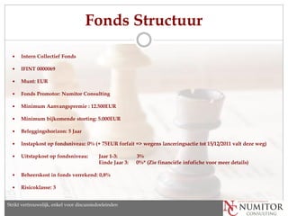 Fonds Structuur

     Intern Collectief Fonds

     IFINT 0000069

     Munt: EUR

     Fonds Promotor: Numitor Consulting

     Minimum Aanvangspremie : 12.500EUR

     Minimum bijkomende storting: 5.000EUR

     Beleggingshorizon: 5 Jaar

     Instapkost op fondsniveau: 0% (+ 75EUR forfait => wegens lanceringsactie tot 15/12/2011 valt deze weg)

     Uitstapkost op fondsniveau:           Jaar 1-3:       3%
                                            Einde Jaar 3:   0%* (Zie financiële infofiche voor meer details)

     Beheerskost in fonds verrekend: 0,8%

     Risicoklasse: 3


Strikt vertrouwelijk, enkel discussion purposes only
   Strictly confidential, for voor discussiedoeleinden
 