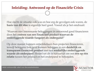 Inleiding: Antwoord op de Financiële Crisis


      Hoe slecht de situatie ook was en hoe erg de gevolgen ook waren, de
      basis van dit idee is eigenlijk heel goed. Vooral als je het omdraait:

      ‘Waarom niet interessante beleggingen in onroerend goed financieren
      door het creëren van een financieel product waarvan de
      onderliggende waarde fungeert als onderpand?’

      Op deze manier kunnen ontwikkelaars hun projecten financieren,
      terwijl beleggers hun geld kunnen beleggen in een duidelijk en
      transparant financieel product met een werkelijke onderliggende
      waarde als onderpand. Sleutel tot dit is natuurlijk om een ​één op één
      relatie tussen het product en het onderpand te behouden.


Strikt vertrouwelijk, enkel discussion purposes only
   Strictly confidential, for voor discussiedoeleinden
 