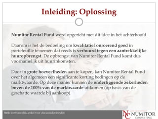 Inleiding: Oplossing

      Numitor Rental Fund werd opgericht met dit idee in het achterhoofd.

      Daarom is het de bedoeling om kwalitatief onroerend goed in
      portefeuille te nemen dat reeds is verhuurd tegen een aantrekkelijke
      huuropbrengst. De opbrengst van Numitor Rental Fund komt dus
      voornamelijk uit huurinkomsten.

      Door in grote hoeveelheden aan te kopen, kan Numitor Rental Fund
      over het algemeen een significante korting bedingen op de
      marktwaarde. Op deze manier kunnen de onderliggende zekerheden
      boven de 100% van de marktwaarde uitkomen (op basis van de
      geschatte waarde bij aankoop).



Strikt vertrouwelijk, enkel discussion purposes only
   Strictly confidential, for voor discussiedoeleinden
 