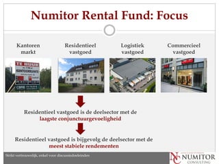 Numitor Rental Fund: Focus

       Kantoren                       Residentieel       Logistiek   Commercieel
        markt                          vastgoed          vastgoed     vastgoed




           Residentieel vastgoed is de deelsector met de
                laagste conjunctuurgevoeligheid


     Residentieel vastgoed is bijgevolg de deelsector met de
                  meest stabiele rendementen
Strikt vertrouwelijk, enkel discussion purposes only
   Strictly confidential, for voor discussiedoeleinden
 