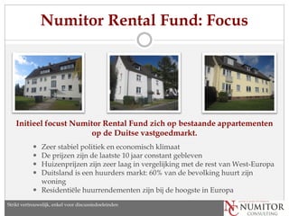 Numitor Rental Fund: Focus




    Initieel focust Numitor Rental Fund zich op bestaande appartementen
                         op de Duitse vastgoedmarkt.
            Zeer stabiel politiek en economisch klimaat
            De prijzen zijn de laatste 10 jaar constant gebleven
            Huizenprijzen zijn zeer laag in vergelijking met de rest van West-Europa
            Duitsland is een huurders markt: 60% van de bevolking huurt zijn
             woning
            Residentiële huurrendementen zijn bij de hoogste in Europa
Strikt vertrouwelijk, enkel voor discussiedoeleinden
 