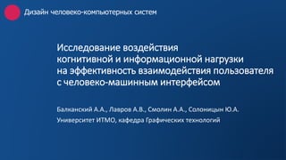 Исследование воздействия
когнитивной и информационной нагрузки
на эффективность взаимодействия пользователя
с человеко-машинным интерфейсом
Балканский А.А., Лавров А.В., Смолин А.А., Солоницын Ю.А.
Университет ИТМО, кафедра Графических технологий
Дизайн человеко-компьютерных систем
 