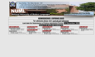 ADMISSIONS – SPRING 2023
For admission please visit: numl.edu.pk/admission
Last date for Submission of Online Admission Forms: 12 December 2022
FACULTY OF ARTS AND HUMANITIES
ISLAMABAD CAMPUS
Higher Studies Programs
 MPhil English (Linguistics) – Afternoon
 MPhil English (Literature) – Afternoon
Degree Programs
 BS English - Morning & Afternoon
 BS English (Bridging) - Morning & Afternoon
RAWALPINDI BRANCH
Degree Programs
 BS English – Morning & Afternoon
HYDERABAD CAMPUS
Degree Programs
 BS English – Morning
 BS English (Bridging) – Morning &
Afternoon
PESHAWAR CAMPUS
Degree Programs
 BS English – Morning & Afternoon
 BS English (Bridging) - Morning & Afternoon
KARACHI CAMPUS
Degree Programs
 BS English – Morning & Afternoon
 BS English Bridging – Morning & Afternoon
LAHORE CAMPUS
Degree Programs
 BS English – Morning & Afternoon
 BS English (Bridging) – Morning & Afternoon
FAISALABAD CAMPUS
Degree Programs
 BS English – Morning & Afternoon
 BS English (Bridging)– Morning & Afternoon
MULTAN CAMPUS
Degree Programs
 BS English – Morning & Afternoon
 BS English (Bridging) – Morning &
Afternoon
NUML
National University of Modern Languages
 Impact Ranking – Times Higher Education – 2022
 NUML is placed among top 100-200 universities in terms of “Quality Education” and stood 4th
in Pakistan.
 NUML has been ranked at 601-800 globally in overall ranking – 11th
in Pakistan.
 NUML offers undergraduate programs with one occidental language.

Admission - Candidates with 2-Year BA/BSc
(BA / BSc) degree holders can apply in BS (4 years) program as per mentioned eligibility criteria.
 