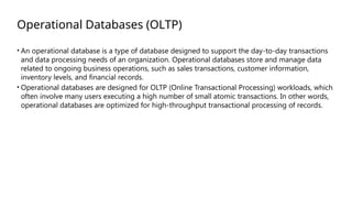 Operational Databases (OLTP)
• An operational database is a type of database designed to support the day-to-day transactions
and data processing needs of an organization. Operational databases store and manage data
related to ongoing business operations, such as sales transactions, customer information,
inventory levels, and financial records.
• Operational databases are designed for OLTP (Online Transactional Processing) workloads, which
often involve many users executing a high number of small atomic transactions. In other words,
operational databases are optimized for high-throughput transactional processing of records.
 