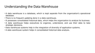 Understanding the Data Warehouse
• A data warehouse is a database, which is kept separate from the organization's operational
database.
• There is no frequent updating done in a data warehouse.
• It possesses consolidated historical data, which helps the organization to analyze its business.
• A data warehouse helps executives to organize, understand, and use their data to take
strategic decisions.
• Data warehouse systems help in the integration of diversity of application systems.
• A data warehouse system helps in consolidated historical data analysis.
 