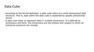 Data Cube
• According to the formal definition, a data cube refers to a multi-dimensional data
structure. That is, data within the data cube is explained by specific dimensional
values.
• A data cube helps us represent data in multiple dimensions. It is defined by
dimensions and facts. The dimensions are the entities with respect to which an
enterprise preserves the records.
 