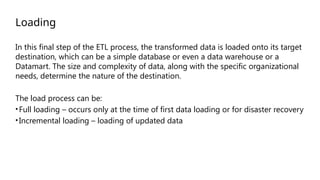 Loading
In this final step of the ETL process, the transformed data is loaded onto its target
destination, which can be a simple database or even a data warehouse or a
Datamart. The size and complexity of data, along with the specific organizational
needs, determine the nature of the destination.
The load process can be:
•Full loading – occurs only at the time of first data loading or for disaster recovery
•Incremental loading – loading of updated data
 