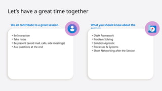Let’s have a great time together
We all contribute to a great session
• Be Interactive
• Take notes
• Be present (avoid mail, calls, side meetings)
• Ask questions at the end
What you should know about the
session
• DWH Framework
• Problem Solving
• Solution Agnostic
• Processes & Systems
• Short Networking after the Session
 