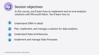 Session objectives
In this course, you’ll learn how to implement end-to-end analytics
solutions with Microsoft Fabric. You’ll learn how to:
Understand DWH in detail
Plan, implement, and manage a solution for data analytics.
Understand Data Architectures
Implement and manage Data Processes
1
2
3
4
© Copyright Microsoft Corporation. All rights reserved.
 