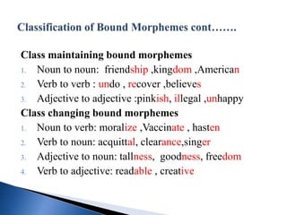 Class maintaining bound morphemes
1. Noun to noun: friendship ,kingdom ,American
2. Verb to verb : undo , recover ,believes
3. Adjective to adjective :pinkish, illegal ,unhappy
Class changing bound morphemes
1. Noun to verb: moralize ,Vaccinate , hasten
2. Verb to noun: acquittal, clearance,singer
3. Adjective to noun: tallness, goodness, freedom
4. Verb to adjective: readable , creative
 