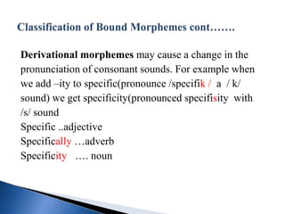 Derivational morphemes may cause a change in the
pronunciation of consonant sounds. For example when
we add –ity to specific(pronounce /specifik / a / k/
sound) we get specificity(pronounced specifisity with
/s/ sound
Specific ..adjective
Specifically …adverb
Specificity …. noun
 