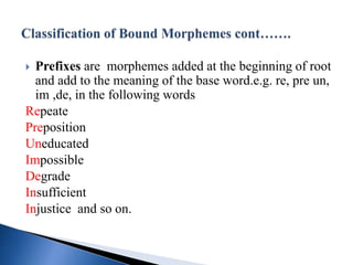  Prefixes are morphemes added at the beginning of root
and add to the meaning of the base word.e.g. re, pre un,
im ,de, in the following words
Repeate
Preposition
Uneducated
Impossible
Degrade
Insufficient
Injustice and so on.
 