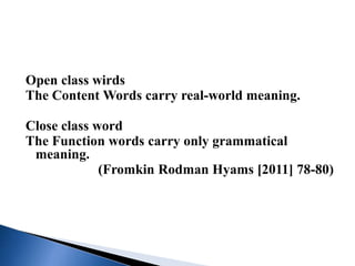 Open class wirds
The Content Words carry real-world meaning.
Close class word
The Function words carry only grammatical
meaning.
(Fromkin Rodman Hyams [2011] 78-80)
 