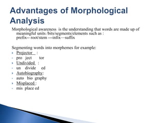 Morphological awareness is the understanding that words are made up of
meaningful units /bits/segments/elements such as :
prefix-- root/stem ---infix—suffix
Segmenting words into morphemes for example:
 Projector :
• pro ject tor
 Undivided :
• un divide ed
 Autobiography:
• auto bio graphy
 Misplaced :
• mis place ed
 
