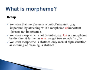 Recap
 We learn that morpheme is a unit of meaning ,e.g.
important by attaching with a morpheme unimportant
(means not important ).
 We learn morpheme is not divisible, e.g. Un is a morpheme
by dividing it further as u n we get two sounds /u/ , /n/
 We learn morpheme is abstract ,only mental representation
as meaning of meaning is abstract.
 