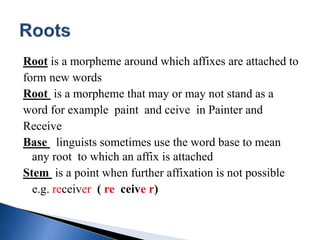 Root is a morpheme around which affixes are attached to
form new words
Root is a morpheme that may or may not stand as a
word for example paint and ceive in Painter and
Receive
Base linguists sometimes use the word base to mean
any root to which an affix is attached
Stem is a point when further affixation is not possible
e.g. receiver ( re ceive r)
 
