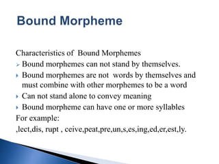 Characteristics of Bound Morphemes
 Bound morphemes can not stand by themselves.
 Bound morphemes are not words by themselves and
must combine with other morphemes to be a word
 Can not stand alone to convey meaning
 Bound morpheme can have one or more syllables
For example:
,lect,dis, rupt , ceive,peat,pre,un,s,es,ing,ed,er,est,ly.
 