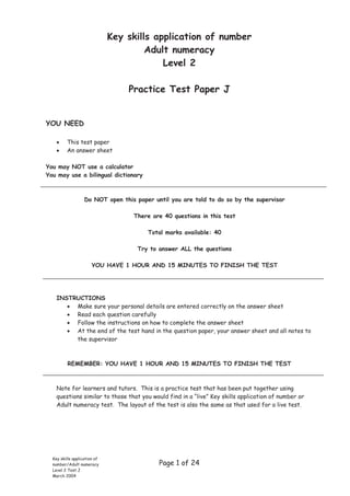 Key skills application of number
                                       Adult numeracy
                                           Level 2

                                  Practice Test Paper J


YOU NEED

         This test paper
         An answer sheet

You may NOT use a calculator
You may use a bilingual dictionary



                   Do NOT open this paper until you are told to do so by the supervisor

                                   There are 40 questions in this test

                                        Total marks available: 40

                                     Try to answer ALL the questions

                       YOU HAVE 1 HOUR AND 15 MINUTES TO FINISH THE TEST




    INSTRUCTIONS
         Make sure your personal details are entered correctly on the answer sheet
         Read each question carefully
         Follow the instructions on how to complete the answer sheet
         At the end of the test hand in the question paper, your answer sheet and all notes to
         the supervisor



          REMEMBER: YOU HAVE 1 HOUR AND 15 MINUTES TO FINISH THE TEST



    Note for learners and tutors. This is a practice test that has been put together using
    questions similar to those that you would find in a “live” Key skills application of number or
    Adult numeracy test. The layout of the test is also the same as that used for a live test.




  Key skills application of
  number/Adult numeracy                     Page 1 of 24
  Level 2 Test J
  March 2004
 