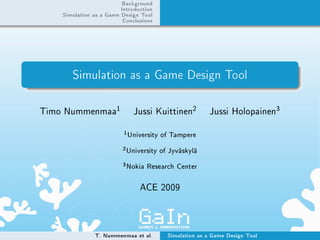 Background
                           Introduction
    Simulation as a Game Design Tool
                           Conclusions




       Simulation as a Game Design Tool

Timo Nummenmaa
                       1         Jussi Kuittinen
                                                    2      Jussi Holopainen
                                                                               3


                            1
                                University of Tampere
                           2
                               University of Jyväskylä
                           3
                               Nokia Research Center

                                   ACE 2009




               T. Nummenmaa et al.          Simulation as a Game Design Tool
 