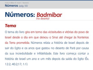 Curso A Bíblia AT: Aula 5 - Números
Números (pág. 55)
Tema
O tema do livro gira em torno das vicissitudes e vitórias do povo de
Israel desde o dia em que deixou o Sinai até chegar às fronteiras
da Terra prometida. Números relata a história de Israel depois de
sair do Egito e os anos que gastou no deserto de Parã por causa
da sua incredulidade e infidelidade. Este livro começa contar a
história de Israel um ano e um mês depois da saída do Egito (Êx.
12:2; 40:2;17; 1:1).
Números: Badmibar(no deserto)
 