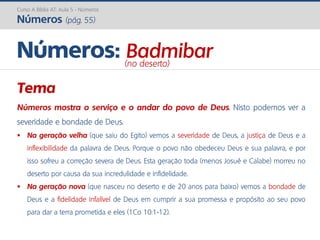 Curso A Bíblia AT: Aula 5 - Números
Números (pág. 55)
Tema
Números mostra o serviço e o andar do povo de Deus. Nisto podemos ver a
severidade e bondade de Deus.
 Na geração velha (que saiu do Egito) vemos a severidade de Deus, a justiça de Deus e a
inflexibilidade da palavra de Deus. Porque o povo não obedeceu Deus e sua palavra, e por
isso sofreu a correção severa de Deus. Esta geração toda (menos Josué e Calabe) morreu no
deserto por causa da sua incredulidade e infidelidade.
 Na geração nova (que nasceu no deserto e de 20 anos para baixo) vemos a bondade de
Deus e a fidelidade infalível de Deus em cumprir a sua promessa e propósito ao seu povo
para dar a terra prometida e eles (1Co 10:1-12).
Números: Badmibar(no deserto)
 
