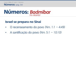 Israel se prepara no Sinai
• O recenseamento do povo (Nm. 1:1 – 4:49)
• A santificação do povo (Nm. 5:1 – 10:10)
Números: Badmibar(no deserto)
Curso A Bíblia AT: Aula 5 - Números
Números (pág. 54)
 