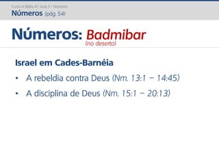 Israel em Cades-Barnéia
• A rebeldia contra Deus (Nm. 13:1 – 14:45)
• A disciplina de Deus (Nm. 15:1 – 20:13)
Números: Badmibar(no deserto)
Curso A Bíblia AT: Aula 5 - Números
Números (pág. 54)
 