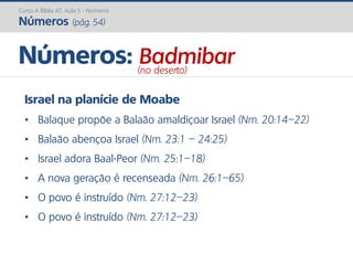 Israel na planície de Moabe
• Balaque propõe a Balaão amaldiçoar Israel (Nm. 20:14–22)
• Balaão abençoa Israel (Nm. 23:1 – 24:25)
• Israel adora Baal-Peor (Nm. 25:1–18)
• A nova geração é recenseada (Nm. 26:1–65)
• O povo é instruído (Nm. 27:12–23)
• O povo é instruído (Nm. 27:12–23)
Números: Badmibar(no deserto)
Curso A Bíblia AT: Aula 5 - Números
Números (pág. 54)
 