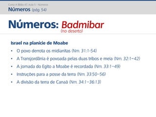 Israel na planície de Moabe
• O povo derrota os midianitas (Nm. 31:1-54)
• A Transjordânia é povoada pelas duas tribos e meia (Nm. 32:1–42)
• A jornada do Egito a Moabe é recordada (Nm. 33:1–49)
• Instruções para a posse da terra (Nm. 33:50–56)
• A divisão da terra de Canaã (Nm. 34:1–36:13)
Números: Badmibar(no deserto)
Curso A Bíblia AT: Aula 5 - Números
Números (pág. 54)
 