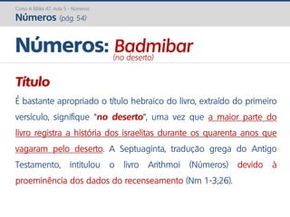 Curso A Bíblia AT: Aula 5 - Números
Números (pág. 54)
Título
É bastante apropriado o título hebraico do livro, extraído do primeiro
versículo, signifique “no deserto”, uma vez que a maior parte do
livro registra a história dos israelitas durante os quarenta anos que
vagaram pelo deserto. A Septuaginta, tradução grega do Antigo
Testamento, intitulou o livro Arithmoi (Números) devido à
proeminência dos dados do recenseamento (Nm 1-3;26).
Números: Badmibar(no deserto)
 