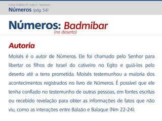 Curso A Bíblia AT: Aula 5 - Números
Números (pág. 54)
Autoria
Moisés é o autor de Números. Ele foi chamado pelo Senhor para
libertar os filhos de Israel do cativeiro no Egito e guiá-los pelo
deserto até a terra prometida. Moisés testemunhou a maioria dos
acontecimentos registrados no livro de Números. É possível que ele
tenha confiado no testemunho de outras pessoas, em fontes escritas
ou recebido revelação para obter as informações de fatos que não
viu, como as interações entre Balaão e Balaque (Nm 22-24).
Números: Badmibar(no deserto)
 