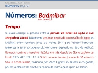 Curso A Bíblia AT: Aula 5 - Números
Números (pág. 54)
Tempo
O relato abrange o período entre a partida de Israel do Egito e sua
chegada a Canaã. Exatamente um anos depois de terem saído do Egito, os
israelitas foram reunidos junto ao monte Sinai para receber instruções
referentes à Lei e ao tabernáculo (conforme registrado no livro de Levítico).
Números continua a narrativa histórica um mês depois do último capítulo de
Êxodo (cf Êx 40:2 e Nm 1:11). O livro cobre a sinuosa jornada de 39 anos do
Sinai a Cades-Barnéia, passando por vários lugares no deserto e chegando,
por fim, à planície de Moabe, separada de Jericó apenas pelo rio Jordão.
Números: Badmibar(no deserto)
 