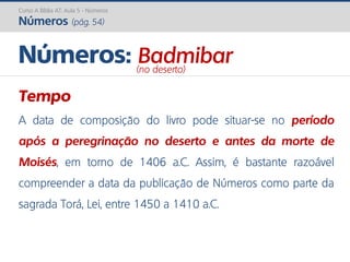 Curso A Bíblia AT: Aula 5 - Números
Números (pág. 54)
Tempo
A data de composição do livro pode situar-se no período
após a peregrinação no deserto e antes da morte de
Moisés, em torno de 1406 a.C. Assim, é bastante razoável
compreender a data da publicação de Números como parte da
sagrada Torá, Lei, entre 1450 a 1410 a.C.
Números: Badmibar(no deserto)
 