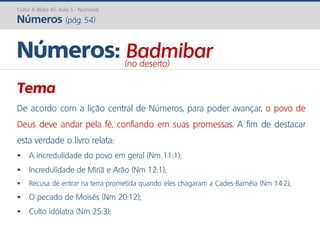 Curso A Bíblia AT: Aula 5 - Números
Números (pág. 54)
Tema
De acordo com a lição central de Números, para poder avançar, o povo de
Deus deve andar pela fé, confiando em suas promessas. A fim de destacar
esta verdade o livro relata:
 A incredulidade do povo em geral (Nm 11:1);
 Incredulidade de Miriã e Arão (Nm 12:1);
 Recusa de entrar na terra prometida quando eles chagaram a Cades-Barnéia (Nm 14:2);
 O pecado de Moisés (Nm 20:12);
 Culto idólatra (Nm 25:3);
Números: Badmibar(no deserto)
 
