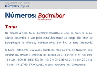 Curso A Bíblia AT: Aula 5 - Números
Números (pág. 54)
Tema
No entanto a despeito de sucessivos fracassos, o Deus de Israel, fiel à sua
aliança, sustentou o seu povo miraculosamente ao longo dos anos de
peregrinação e rebeldia, conduzindo-o, por fim, à terra prometida.
O Novo Testamento usa vários acontecimentos do livro de Números para
lembrar aos cristãos a seriedade do pecado (Jo 3:14 e Nm 21:9; 1Co 10:5-
11 e Nm 14:29-35; 16:41-50; 20:1-13; 2Pe 2:15-16; Ap 2:14 e Nm 22-24; Jd
11 e Nm 16; 2:7-35; 27:3), lições das quais não devemos nos esquecer.
Números: Badmibar(no deserto)
 