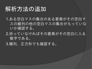 解析方法の追加
1.ある空白マスの集合のある要素がその空白マ
  スの縦列の他の空白マスの集合がもっていな
  いか確認する。
2.持っていなければその要素がその空白に入る
  数字である。
3.横列、正方形でも確認する。
 