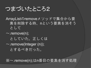 つまづいたところ２
ArrayListのremoveメソッドで集合から要
  素を削除する時、nという要素を消そう
  として
～.remove(n);
  としていた。正しくは
～.remove(Integer (n));
  とするべきだった。

※～.remove(n);はn番目の要素を消す処理
 