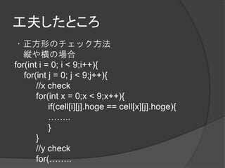 工夫したところ
・正方形のチェック方法
   縦や横の場合
for(int i = 0; i < 9;i++){
   for(int j = 0; j < 9;j++){
       //x check
       for(int x = 0;x < 9;x++){
           if(cell[i][j].hoge == cell[x][j].hoge){
           ……..
           }
       }
       //y check
       for(……..
 
