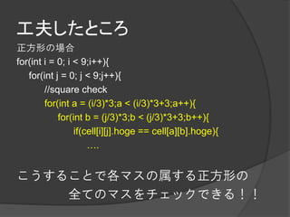 工夫したところ
正方形の場合
for(int i = 0; i < 9;i++){
   for(int j = 0; j < 9;j++){
        //square check
        for(int a = (i/3)*3;a < (i/3)*3+3;a++){
            for(int b = (j/3)*3;b < (j/3)*3+3;b++){
                 if(cell[i][j].hoge == cell[a][b].hoge){
                     ….


こうすることで各マスの属する正方形の
    全てのマスをチェックできる！！
 
